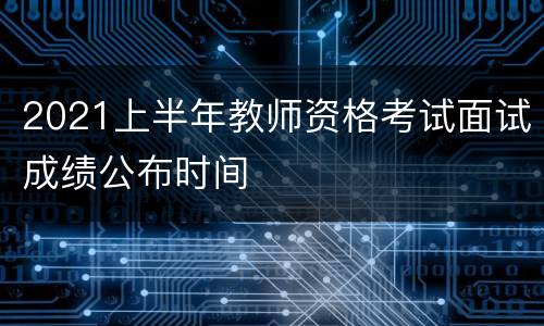 2021上半年教师资格考试面试成绩公布时间