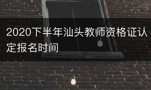 2020下半年汕头教师资格证认定报名时间