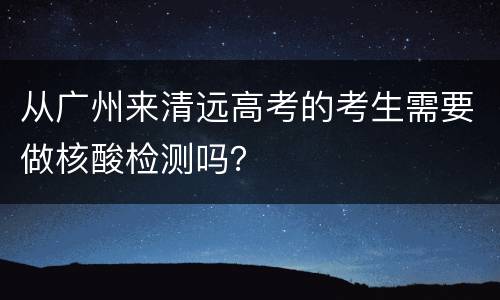从广州来清远高考的考生需要做核酸检测吗？