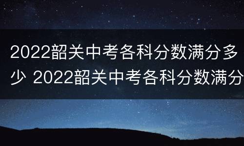 2022韶关中考各科分数满分多少 2022韶关中考各科分数满分多少分