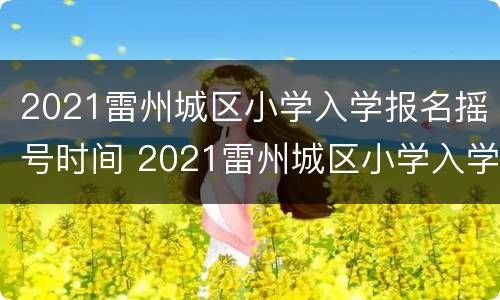 2021雷州城区小学入学报名摇号时间 2021雷州城区小学入学报名摇号时间是多少
