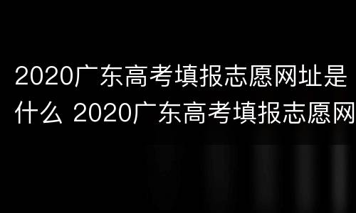 2020广东高考填报志愿网址是什么 2020广东高考填报志愿网址是什么呢