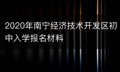 2020年南宁经济技术开发区初中入学报名材料