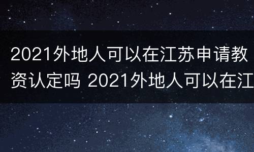 2021外地人可以在江苏申请教资认定吗 2021外地人可以在江苏申请教资认定吗知乎