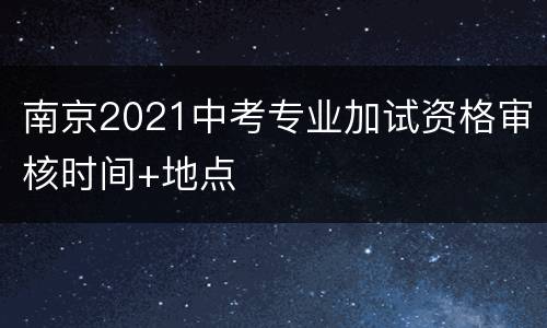 南京2021中考专业加试资格审核时间+地点