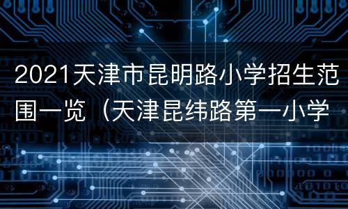 2021天津市昆明路小学招生范围一览（天津昆纬路第一小学2021招生简章）