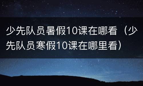 少先队员暑假10课在哪看（少先队员寒假10课在哪里看）