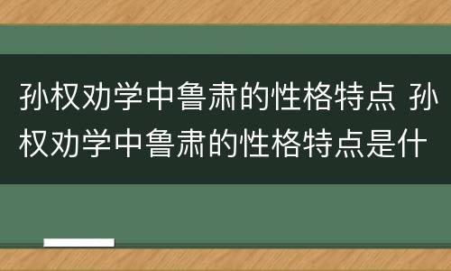 孙权劝学中鲁肃的性格特点 孙权劝学中鲁肃的性格特点是什么