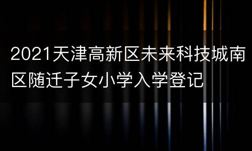 2021天津高新区未来科技城南区随迁子女小学入学登记