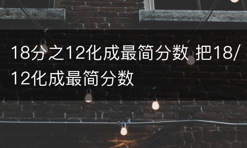 18分之12化成最简分数 把18/12化成最简分数