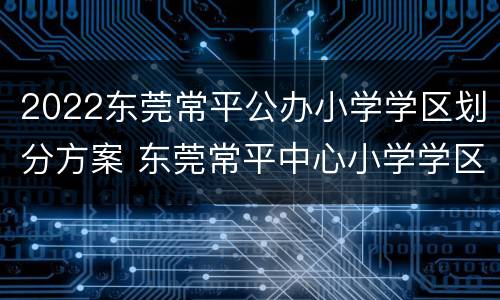 2022东莞常平公办小学学区划分方案 东莞常平中心小学学区房