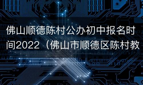 佛山顺德陈村公办初中报名时间2022（佛山市顺德区陈村教育局）