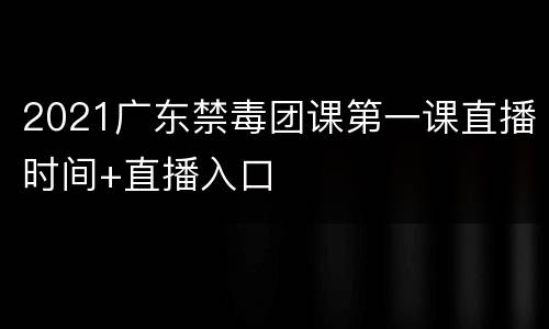 2021广东禁毒团课第一课直播时间+直播入口