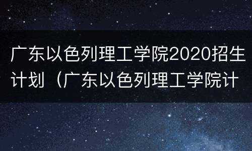 广东以色列理工学院2020招生计划（广东以色列理工学院计划外招生）
