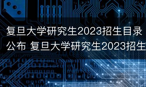 复旦大学研究生2023招生目录公布 复旦大学研究生2023招生目录公布吗