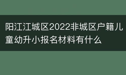 阳江江城区2022非城区户籍儿童幼升小报名材料有什么
