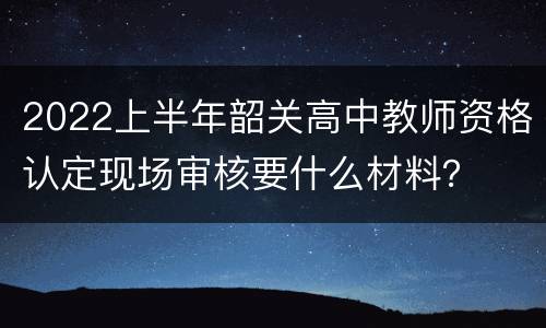2022上半年韶关高中教师资格认定现场审核要什么材料？