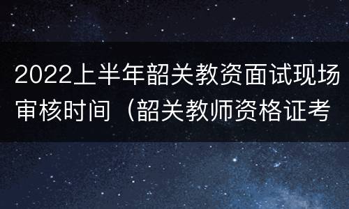 2022上半年韶关教资面试现场审核时间（韶关教师资格证考试报名时间）