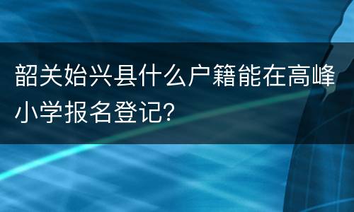 韶关始兴县什么户籍能在高峰小学报名登记？