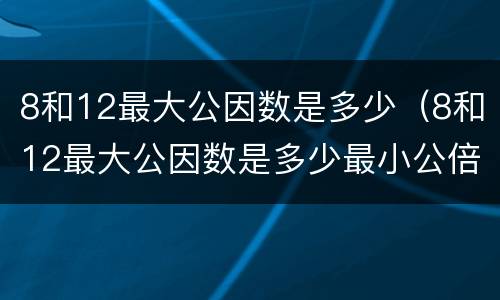8和12最大公因数是多少（8和12最大公因数是多少最小公倍数是多少）