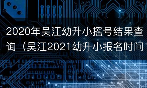 2020年吴江幼升小摇号结果查询（吴江2021幼升小报名时间）