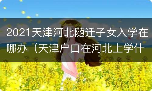 2021天津河北随迁子女入学在哪办（天津户口在河北上学什么时候转回天津）