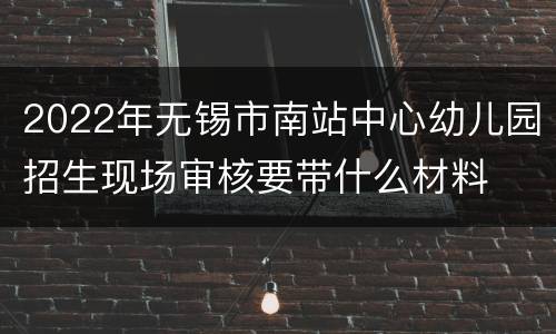 2022年无锡市南站中心幼儿园招生现场审核要带什么材料