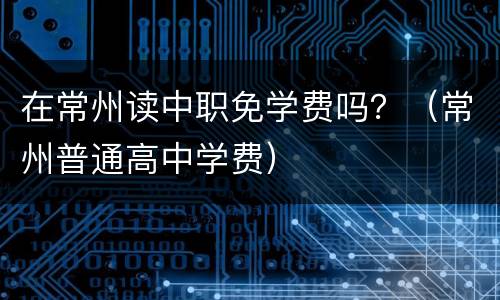 在常州读中职免学费吗？（常州普通高中学费）