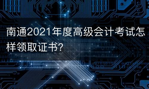 南通2021年度高级会计考试怎样领取证书？