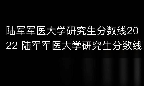 陆军军医大学研究生分数线2022 陆军军医大学研究生分数线2021