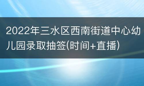 2022年三水区西南街道中心幼儿园录取抽签(时间+直播)