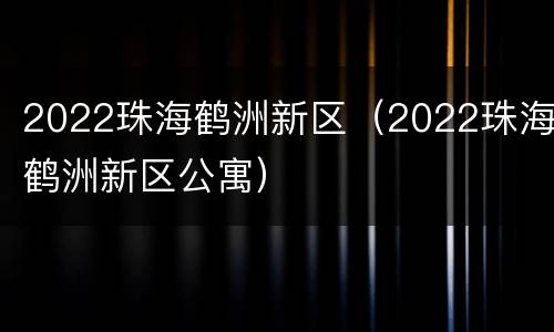 2022珠海鹤洲新区（2022珠海鹤洲新区公寓）