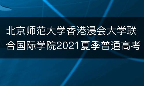 北京师范大学香港浸会大学联合国际学院2021夏季普通高考招生章程
