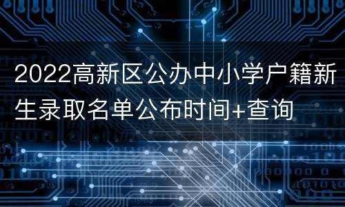 2022高新区公办中小学户籍新生录取名单公布时间+查询