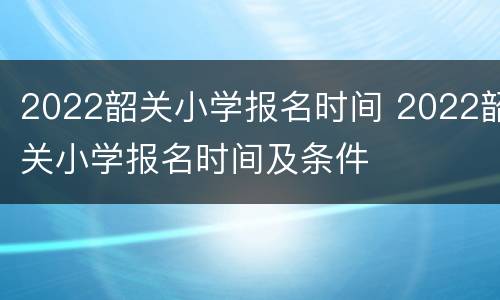 2022韶关小学报名时间 2022韶关小学报名时间及条件
