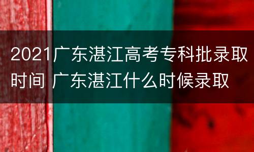 2021广东湛江高考专科批录取时间 广东湛江什么时候录取
