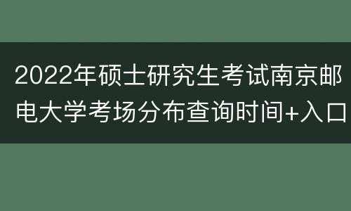 2022年硕士研究生考试南京邮电大学考场分布查询时间+入口