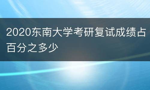 2020东南大学考研复试成绩占百分之多少