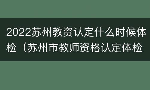 2022苏州教资认定什么时候体检（苏州市教师资格认定体检）