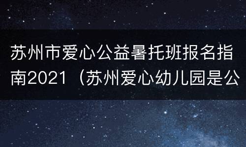 苏州市爱心公益暑托班报名指南2021（苏州爱心幼儿园是公立还是私立?）