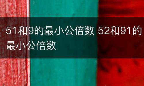 51和9的最小公倍数 52和91的最小公倍数