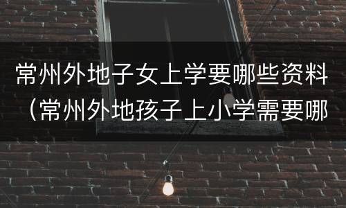 常州外地子女上学要哪些资料（常州外地孩子上小学需要哪些证件）