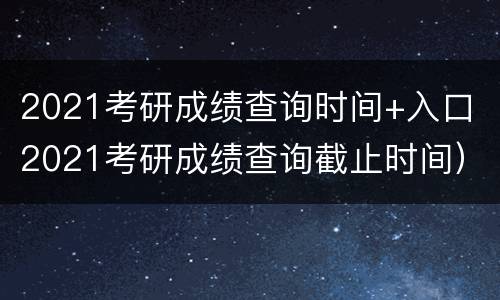 2021考研成绩查询时间+入口（2021考研成绩查询截止时间）