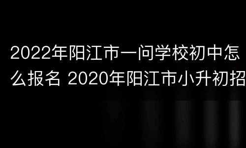 2022年阳江市一问学校初中怎么报名 2020年阳江市小升初招生
