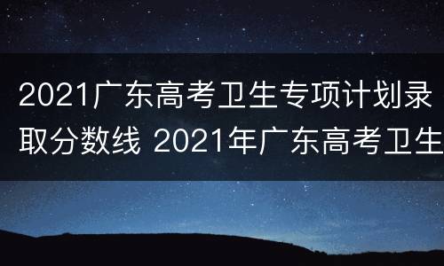 2021广东高考卫生专项计划录取分数线 2021年广东高考卫生专项计划