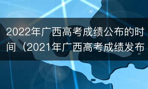 2022年广西高考成绩公布的时间（2021年广西高考成绩发布时间）