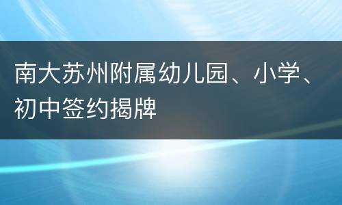 南大苏州附属幼儿园、小学、初中签约揭牌