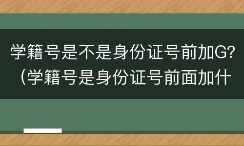 学籍号是不是身份证号前加G？（学籍号是身份证号前面加什么）