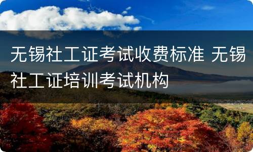 无锡社工证考试收费标准 无锡社工证培训考试机构