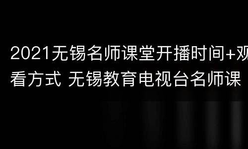 2021无锡名师课堂开播时间+观看方式 无锡教育电视台名师课堂